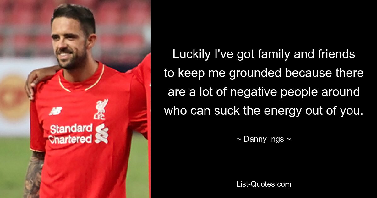 Luckily I've got family and friends to keep me grounded because there are a lot of negative people around who can suck the energy out of you. — © Danny Ings