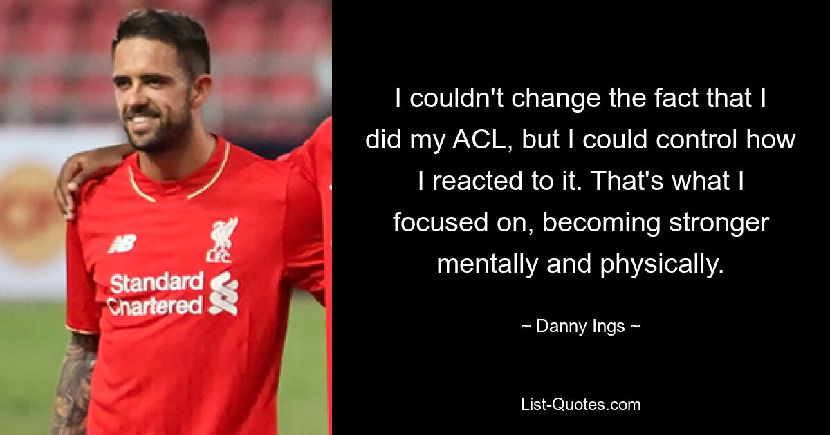 I couldn't change the fact that I did my ACL, but I could control how I reacted to it. That's what I focused on, becoming stronger mentally and physically. — © Danny Ings