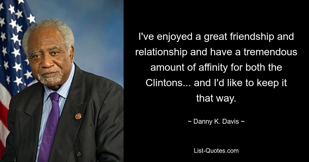 I've enjoyed a great friendship and relationship and have a tremendous amount of affinity for both the Clintons... and I'd like to keep it that way. — © Danny K. Davis