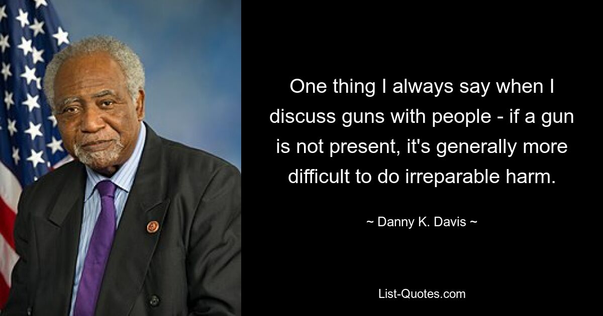 One thing I always say when I discuss guns with people - if a gun is not present, it's generally more difficult to do irreparable harm. — © Danny K. Davis