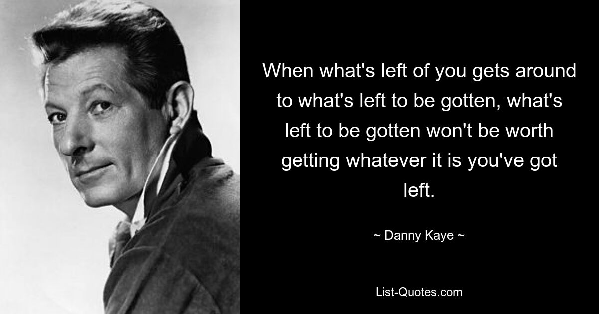 When what's left of you gets around to what's left to be gotten, what's left to be gotten won't be worth getting whatever it is you've got left. — © Danny Kaye