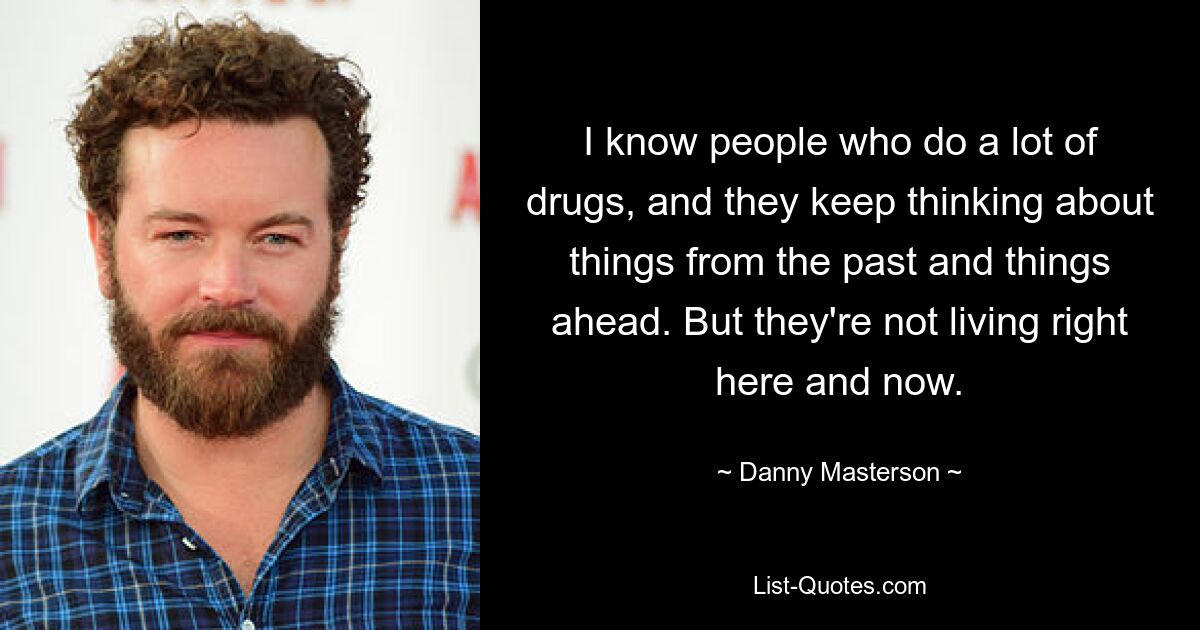 I know people who do a lot of drugs, and they keep thinking about things from the past and things ahead. But they're not living right here and now. — © Danny Masterson