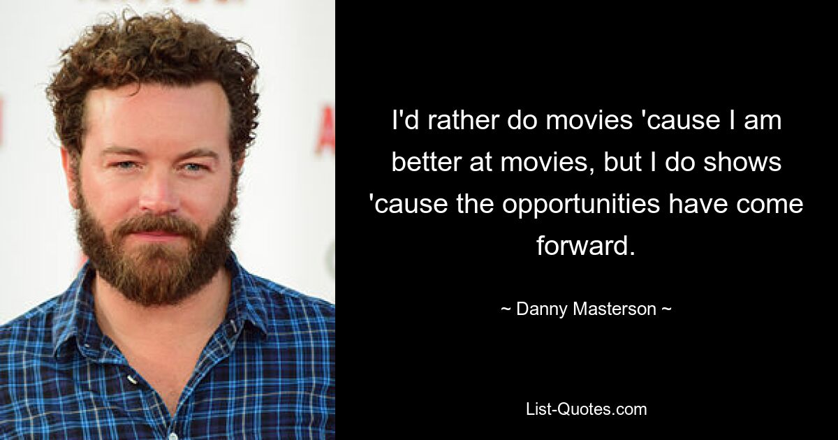 I'd rather do movies 'cause I am better at movies, but I do shows 'cause the opportunities have come forward. — © Danny Masterson