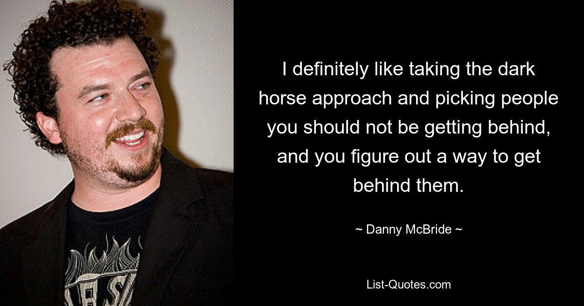 I definitely like taking the dark horse approach and picking people you should not be getting behind, and you figure out a way to get behind them. — © Danny McBride