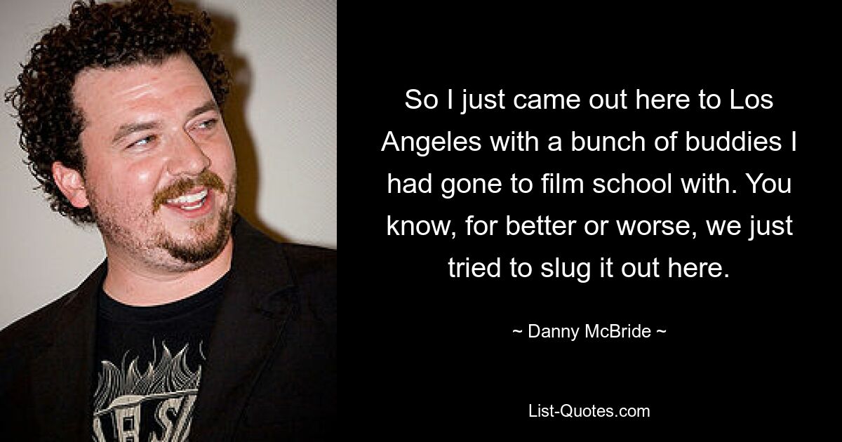 So I just came out here to Los Angeles with a bunch of buddies I had gone to film school with. You know, for better or worse, we just tried to slug it out here. — © Danny McBride