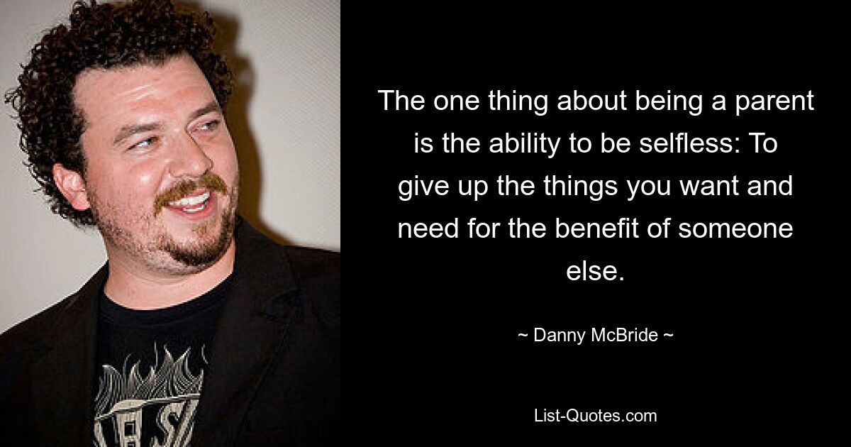 The one thing about being a parent is the ability to be selfless: To give up the things you want and need for the benefit of someone else. — © Danny McBride