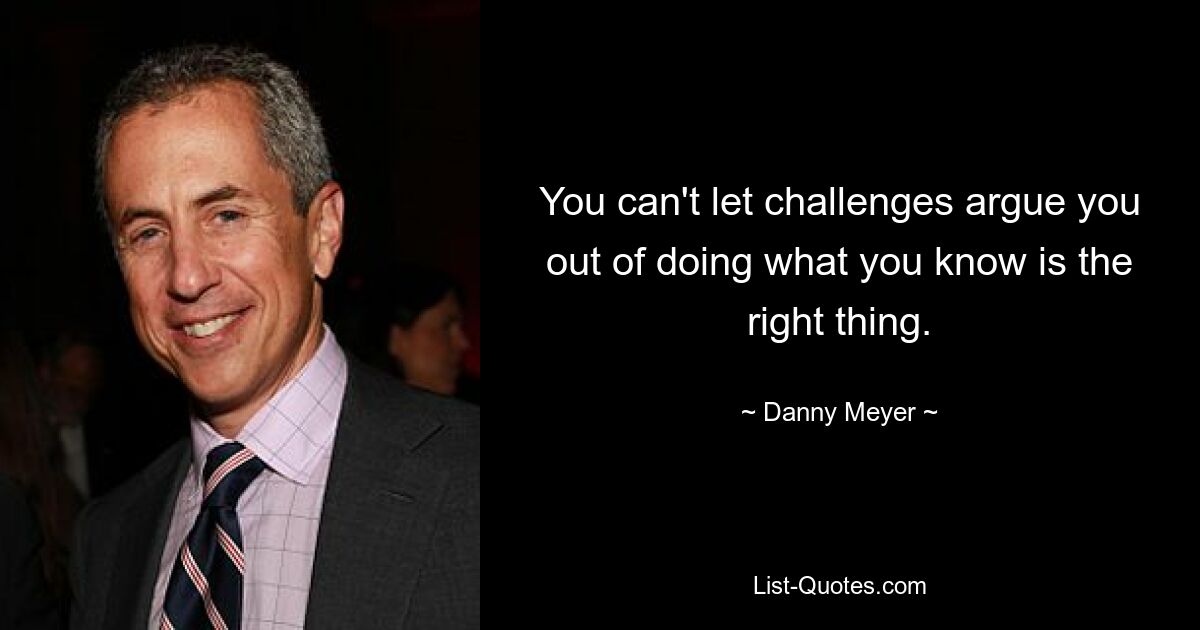 You can't let challenges argue you out of doing what you know is the right thing. — © Danny Meyer