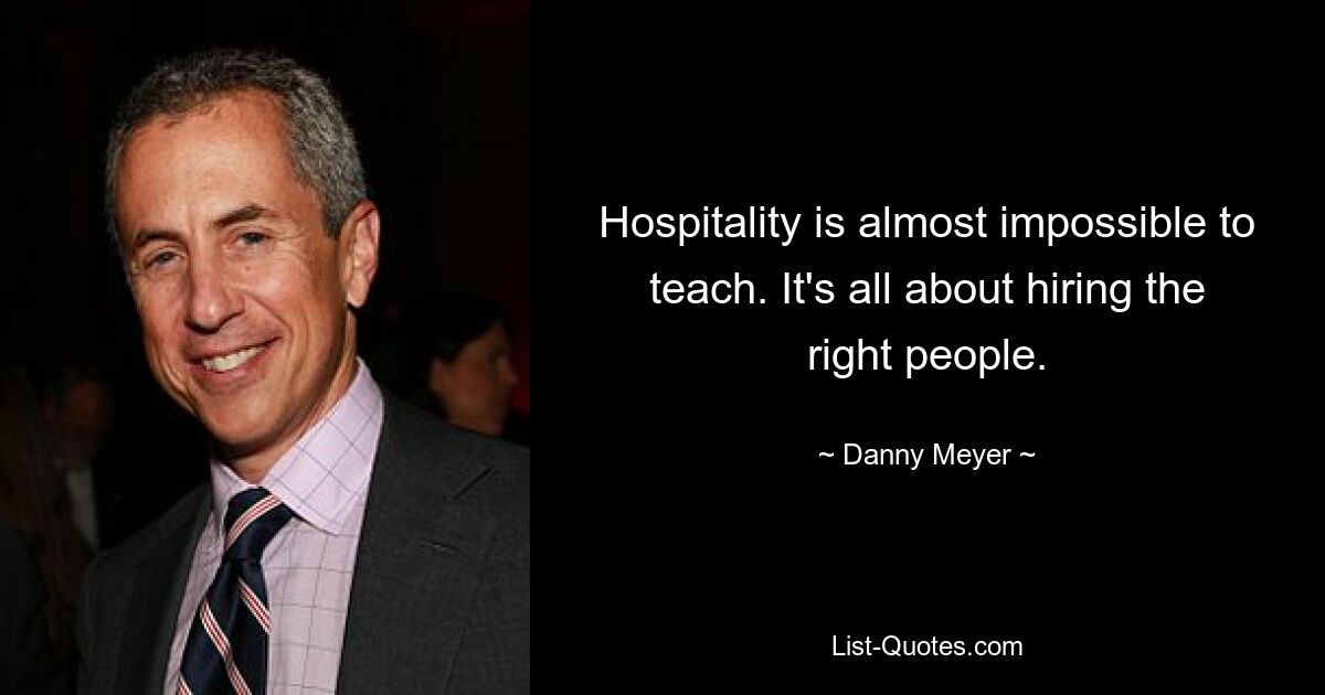 Hospitality is almost impossible to teach. It's all about hiring the right people. — © Danny Meyer