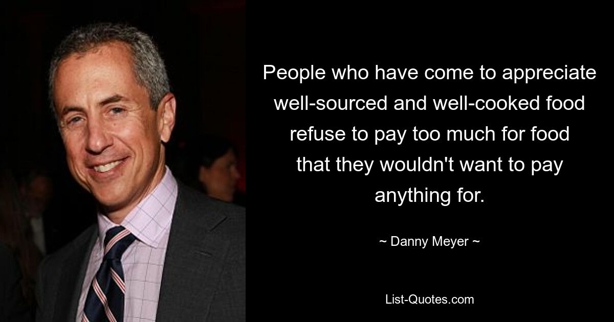 People who have come to appreciate well-sourced and well-cooked food refuse to pay too much for food that they wouldn't want to pay anything for. — © Danny Meyer