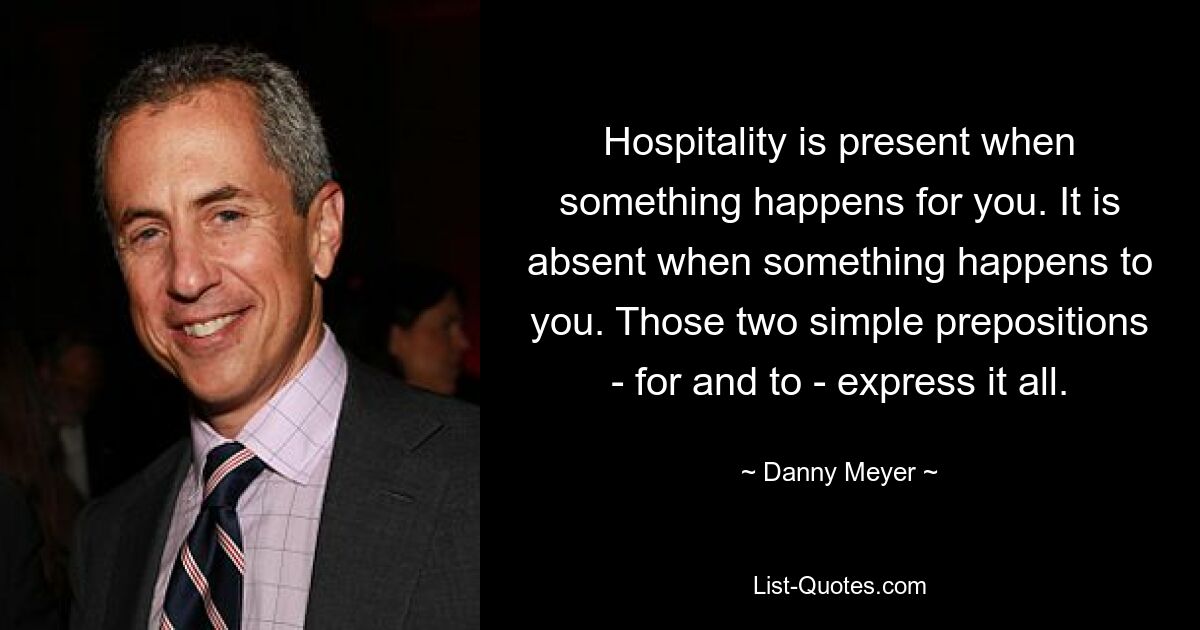 Hospitality is present when something happens for you. It is absent when something happens to you. Those two simple prepositions - for and to - express it all. — © Danny Meyer