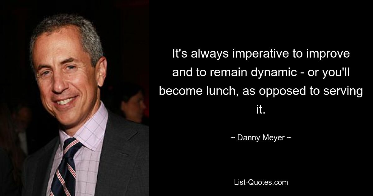 It's always imperative to improve and to remain dynamic - or you'll become lunch, as opposed to serving it. — © Danny Meyer