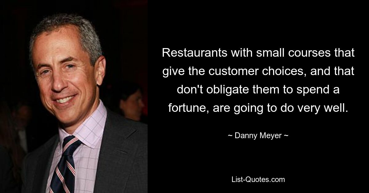 Restaurants with small courses that give the customer choices, and that don't obligate them to spend a fortune, are going to do very well. — © Danny Meyer