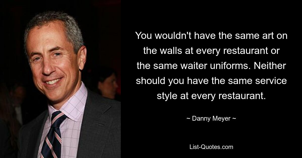 You wouldn't have the same art on the walls at every restaurant or the same waiter uniforms. Neither should you have the same service style at every restaurant. — © Danny Meyer