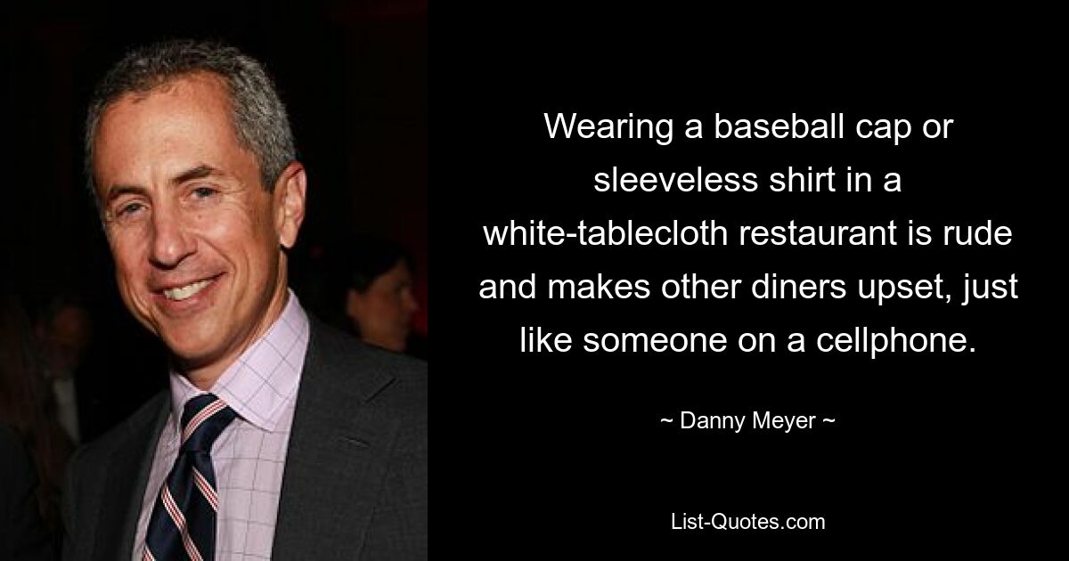 Wearing a baseball cap or sleeveless shirt in a white-tablecloth restaurant is rude and makes other diners upset, just like someone on a cellphone. — © Danny Meyer