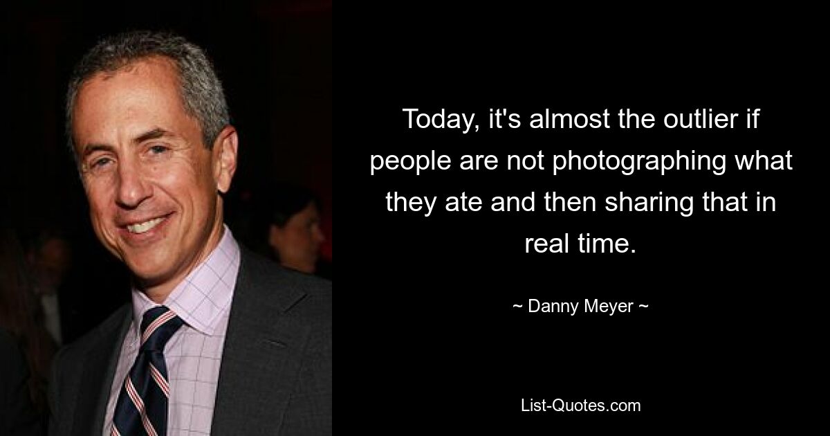 Today, it's almost the outlier if people are not photographing what they ate and then sharing that in real time. — © Danny Meyer