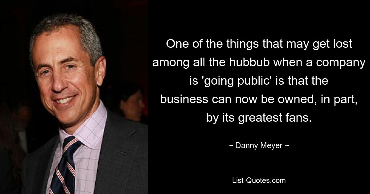 One of the things that may get lost among all the hubbub when a company is 'going public' is that the business can now be owned, in part, by its greatest fans. — © Danny Meyer