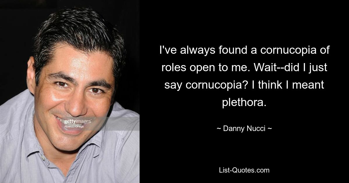 I've always found a cornucopia of roles open to me. Wait--did I just say cornucopia? I think I meant plethora. — © Danny Nucci