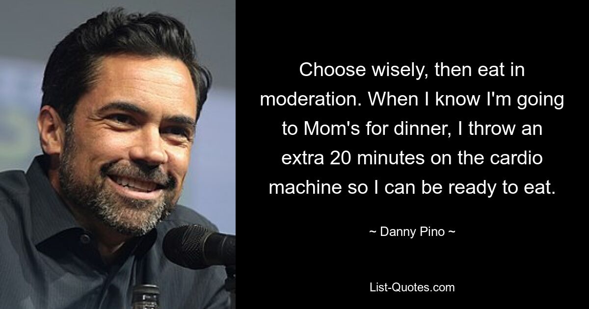 Choose wisely, then eat in moderation. When I know I'm going to Mom's for dinner, I throw an extra 20 minutes on the cardio machine so I can be ready to eat. — © Danny Pino