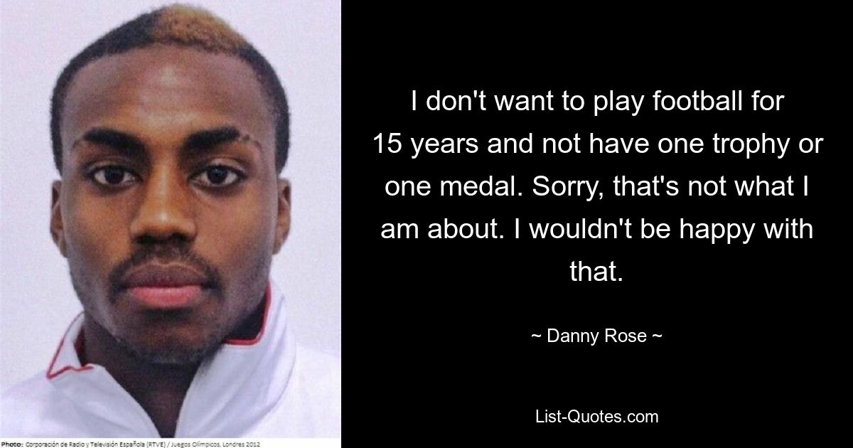 I don't want to play football for 15 years and not have one trophy or one medal. Sorry, that's not what I am about. I wouldn't be happy with that. — © Danny Rose