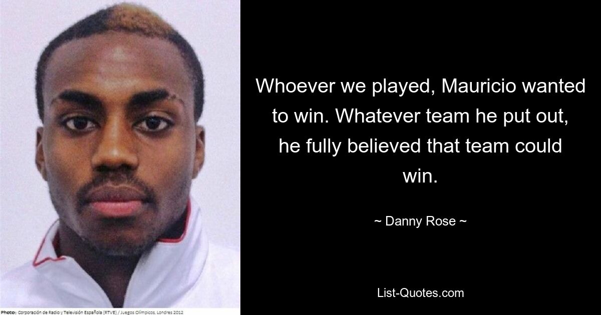 Whoever we played, Mauricio wanted to win. Whatever team he put out, he fully believed that team could win. — © Danny Rose