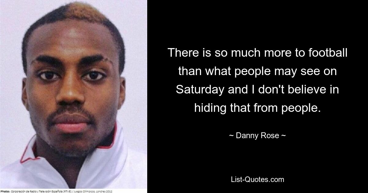 There is so much more to football than what people may see on Saturday and I don't believe in hiding that from people. — © Danny Rose