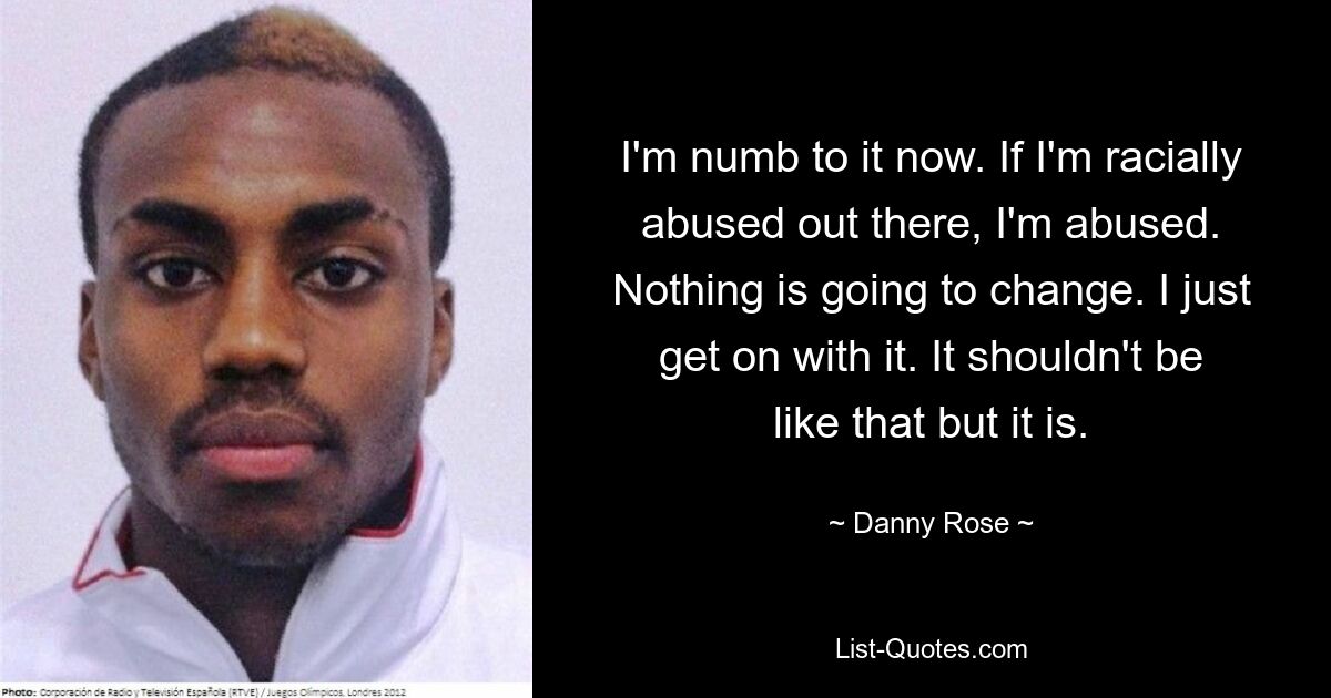 I'm numb to it now. If I'm racially abused out there, I'm abused. Nothing is going to change. I just get on with it. It shouldn't be like that but it is. — © Danny Rose