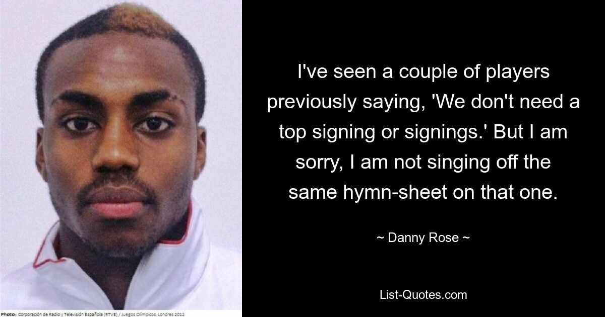 I've seen a couple of players previously saying, 'We don't need a top signing or signings.' But I am sorry, I am not singing off the same hymn-sheet on that one. — © Danny Rose