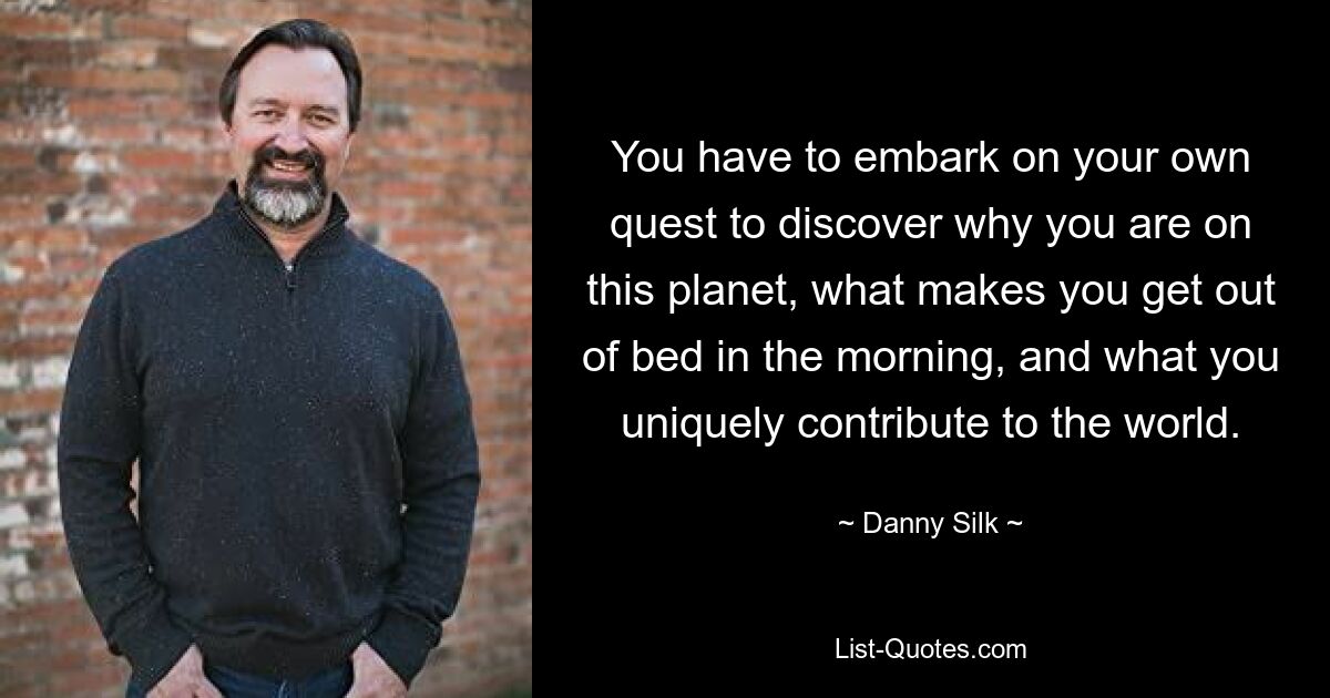 You have to embark on your own quest to discover why you are on this planet, what makes you get out of bed in the morning, and what you uniquely contribute to the world. — © Danny Silk