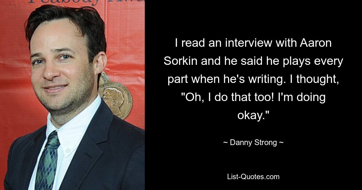 I read an interview with Aaron Sorkin and he said he plays every part when he's writing. I thought, "Oh, I do that too! I'm doing okay." — © Danny Strong