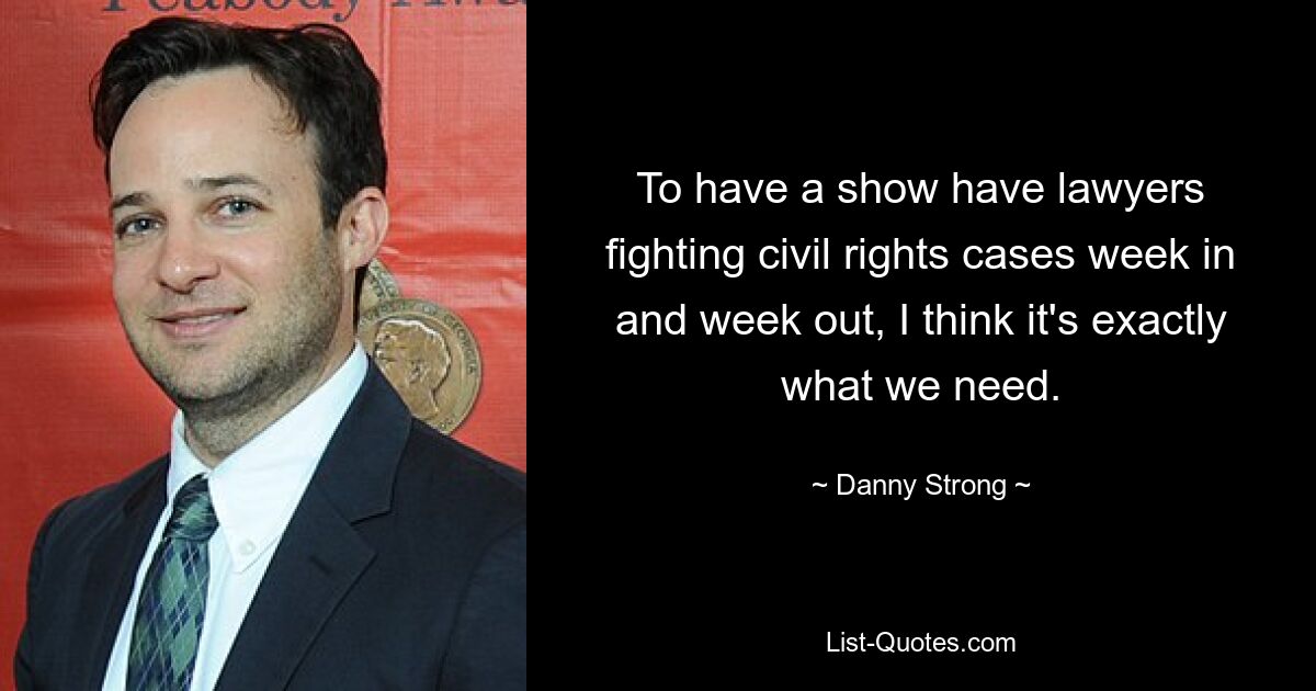 To have a show have lawyers fighting civil rights cases week in and week out, I think it's exactly what we need. — © Danny Strong