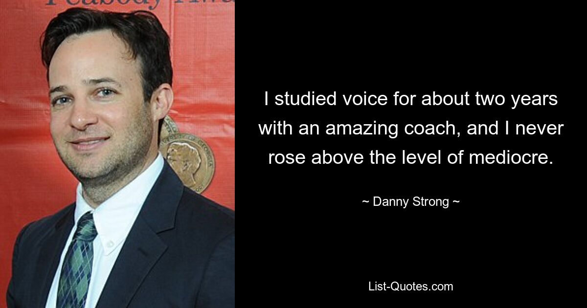 I studied voice for about two years with an amazing coach, and I never rose above the level of mediocre. — © Danny Strong