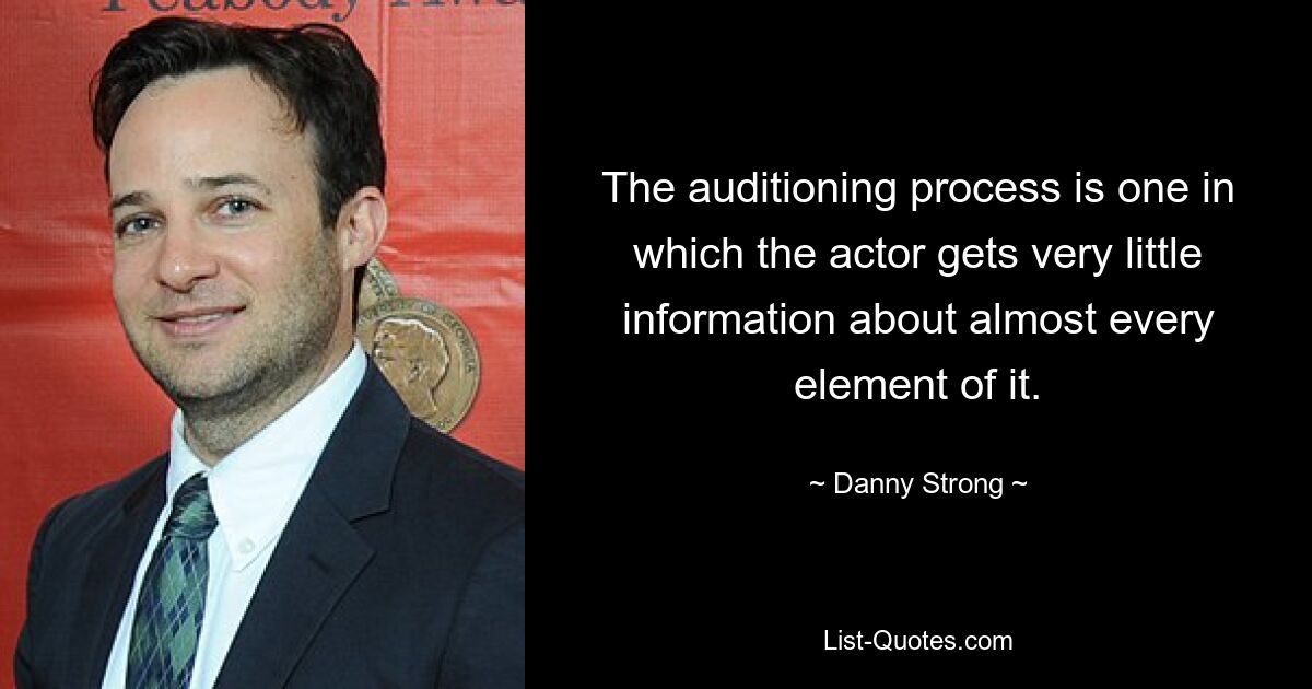 The auditioning process is one in which the actor gets very little information about almost every element of it. — © Danny Strong