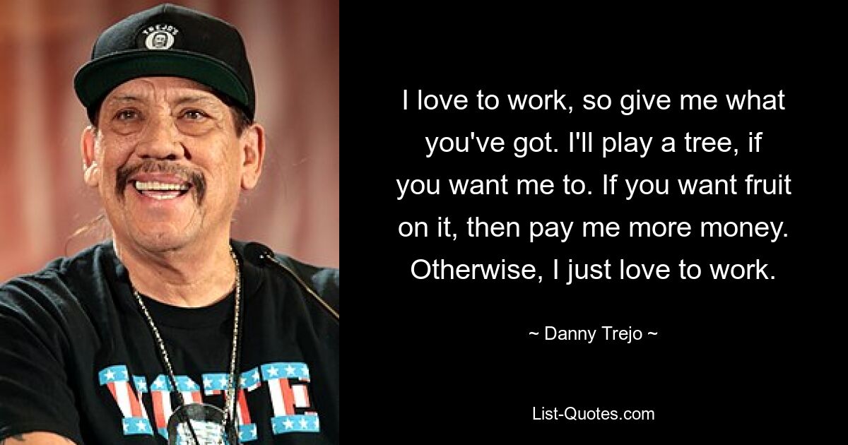 I love to work, so give me what you've got. I'll play a tree, if you want me to. If you want fruit on it, then pay me more money. Otherwise, I just love to work. — © Danny Trejo