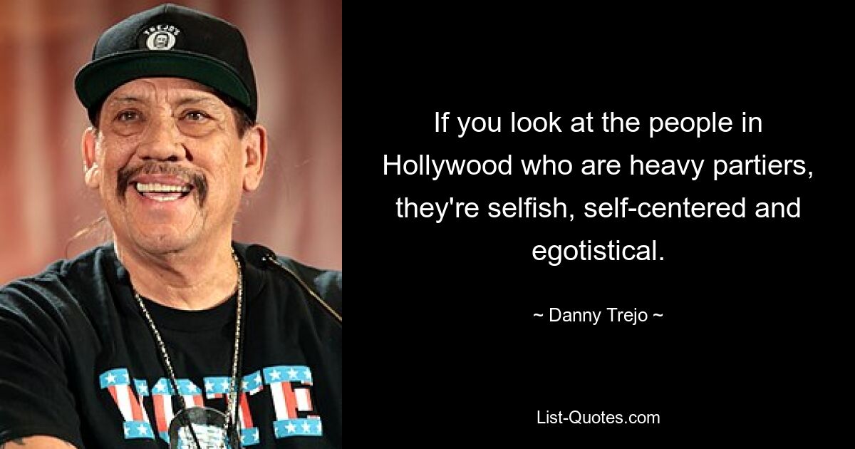 If you look at the people in Hollywood who are heavy partiers, they're selfish, self-centered and egotistical. — © Danny Trejo