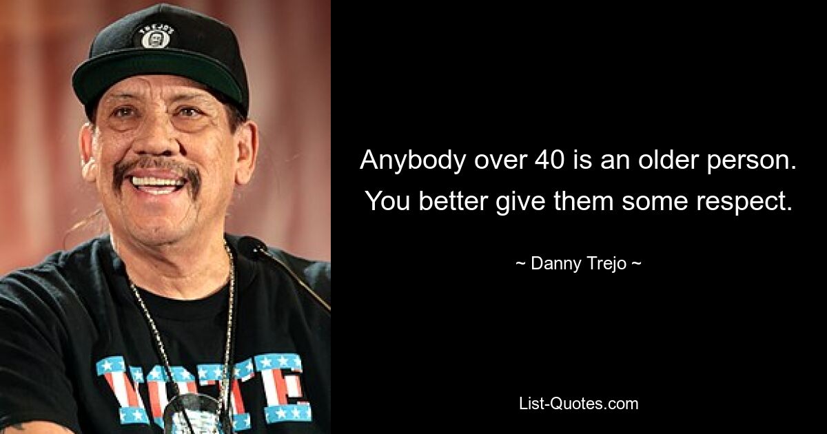 Anybody over 40 is an older person. You better give them some respect. — © Danny Trejo