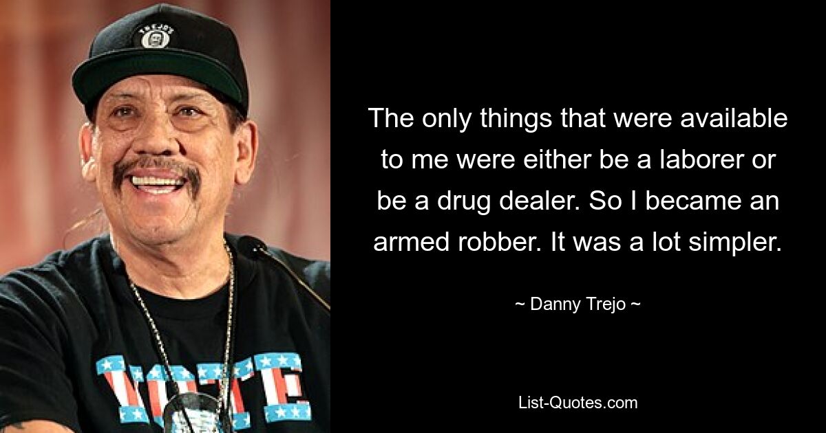 The only things that were available to me were either be a laborer or be a drug dealer. So I became an armed robber. It was a lot simpler. — © Danny Trejo