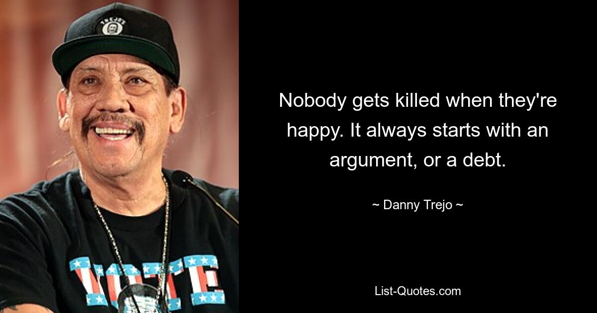 Nobody gets killed when they're happy. It always starts with an argument, or a debt. — © Danny Trejo