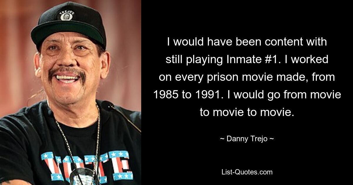 I would have been content with still playing Inmate #1. I worked on every prison movie made, from 1985 to 1991. I would go from movie to movie to movie. — © Danny Trejo