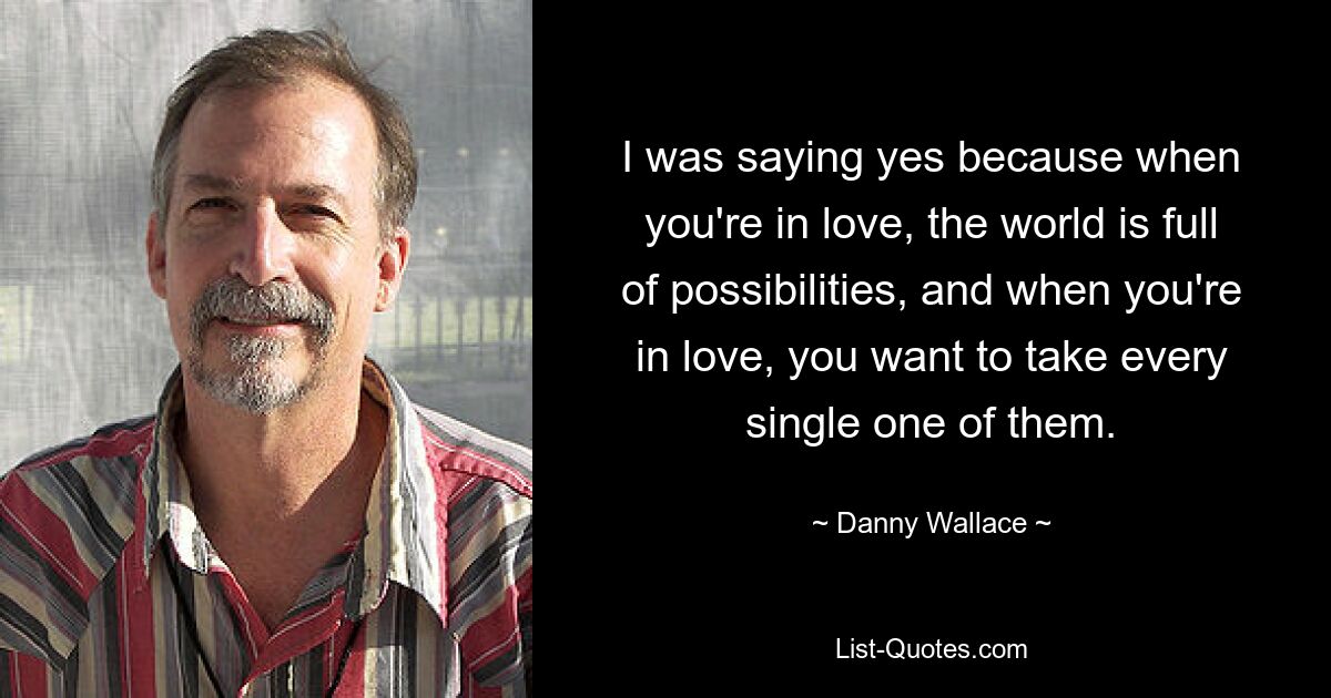 I was saying yes because when you're in love, the world is full of possibilities, and when you're in love, you want to take every single one of them. — © Danny Wallace