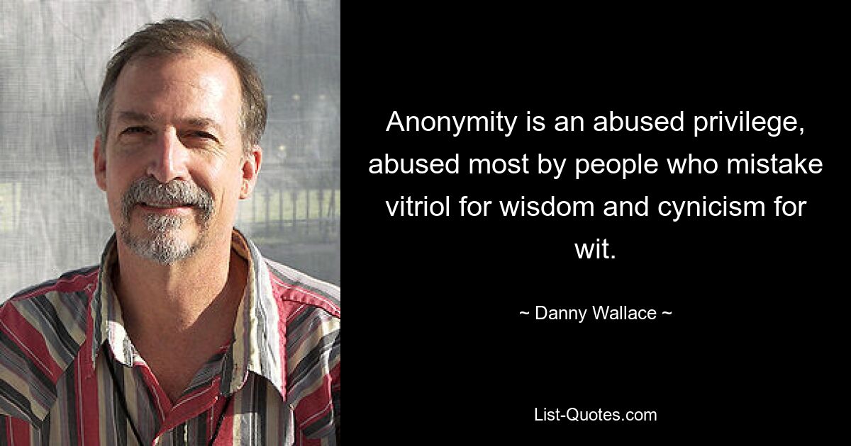 Anonymity is an abused privilege, abused most by people who mistake vitriol for wisdom and cynicism for wit. — © Danny Wallace