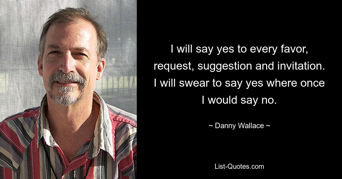 I will say yes to every favor, request, suggestion and invitation. I will swear to say yes where once I would say no. — © Danny Wallace