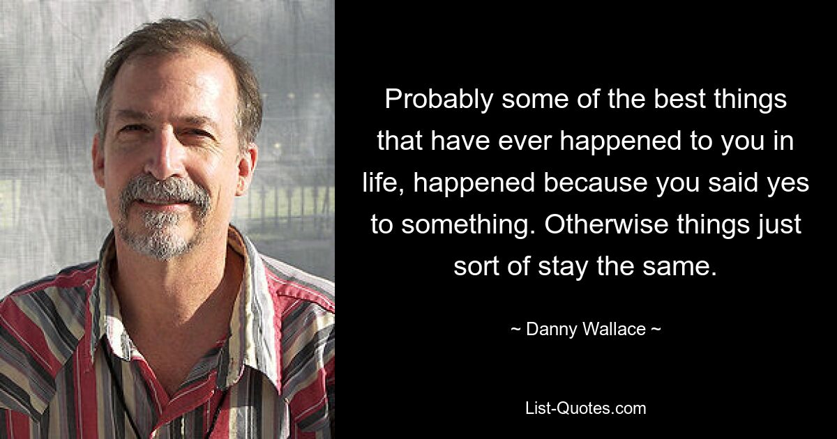 Probably some of the best things that have ever happened to you in life, happened because you said yes to something. Otherwise things just sort of stay the same. — © Danny Wallace