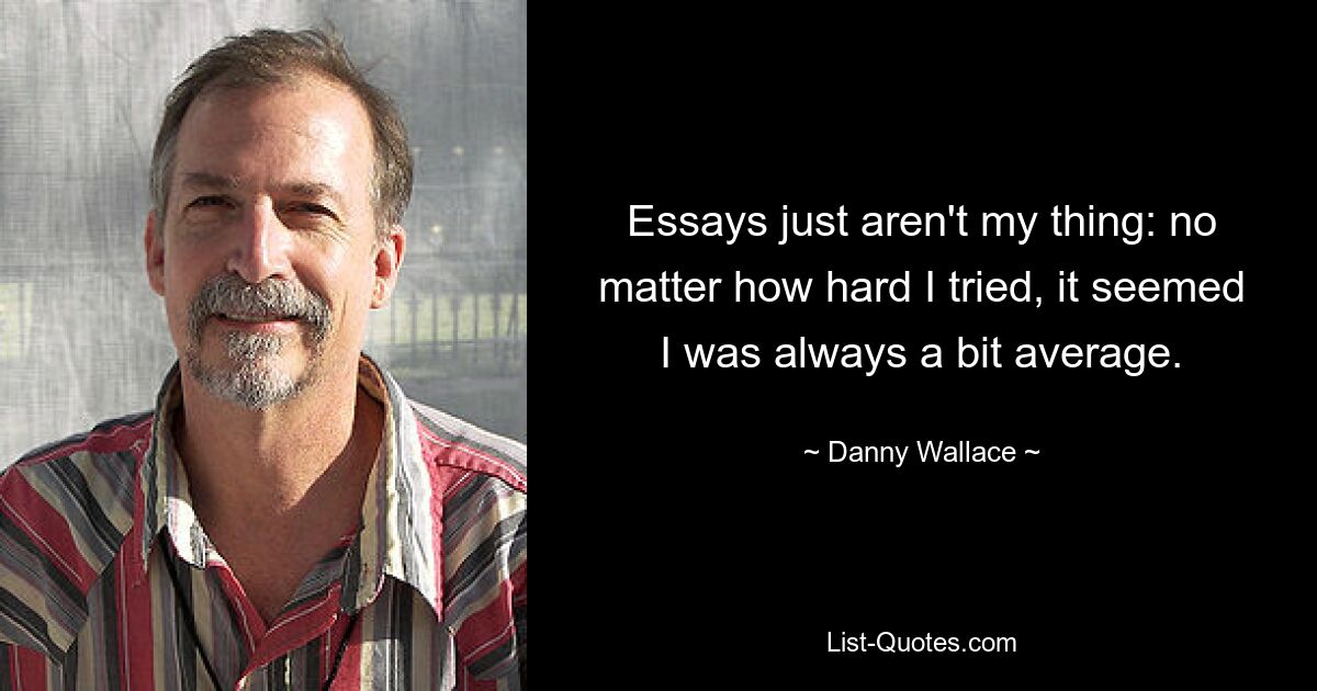 Essays just aren't my thing: no matter how hard I tried, it seemed I was always a bit average. — © Danny Wallace