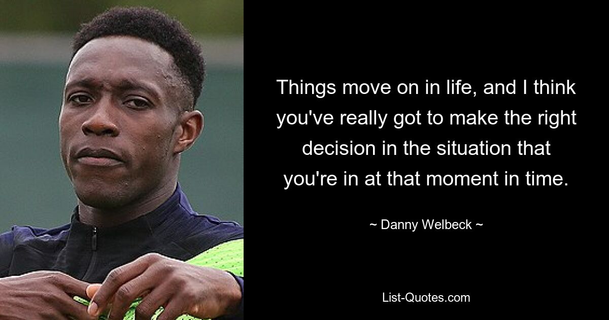 Things move on in life, and I think you've really got to make the right decision in the situation that you're in at that moment in time. — © Danny Welbeck