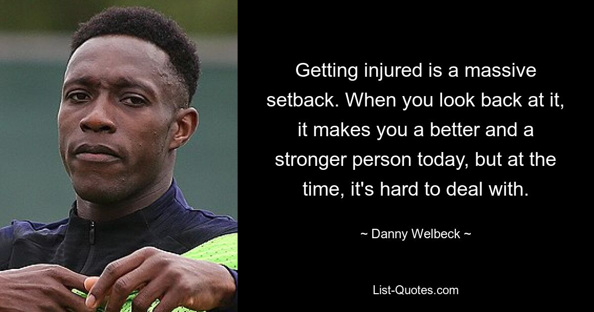 Getting injured is a massive setback. When you look back at it, it makes you a better and a stronger person today, but at the time, it's hard to deal with. — © Danny Welbeck