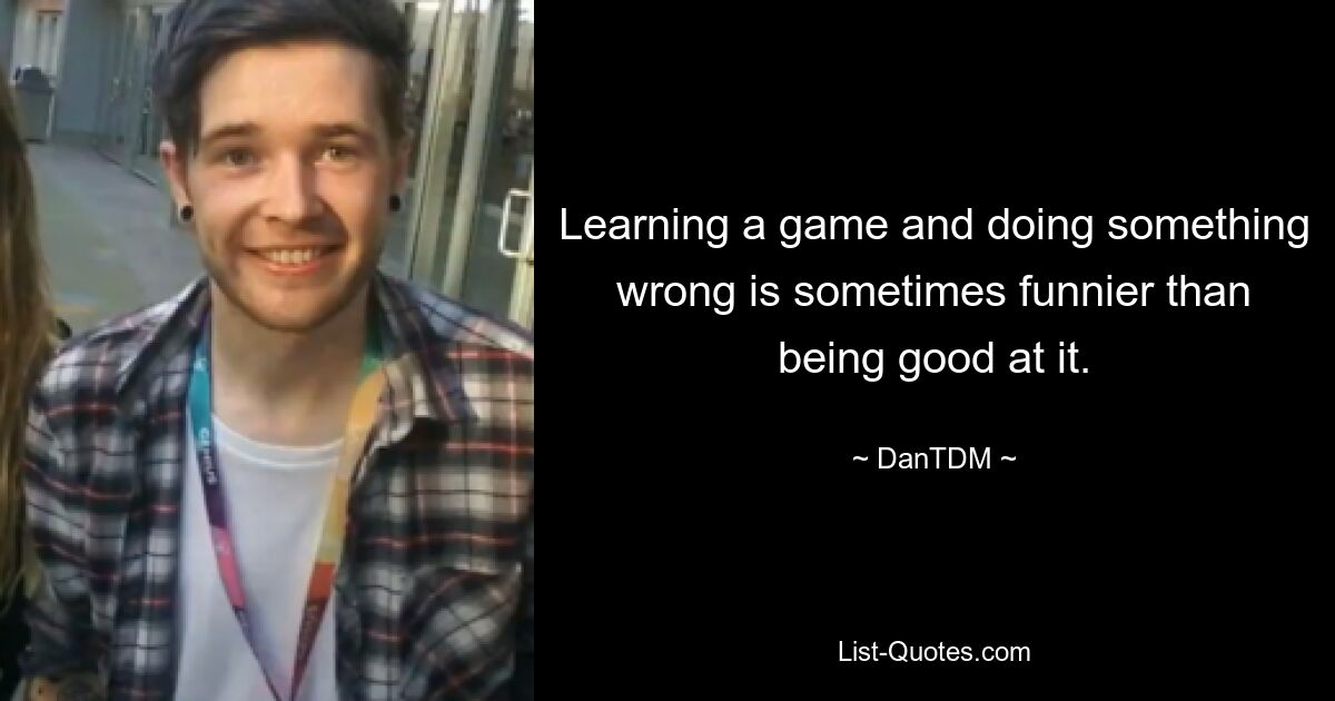 Learning a game and doing something wrong is sometimes funnier than being good at it. — © DanTDM