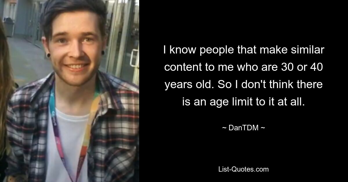 I know people that make similar content to me who are 30 or 40 years old. So I don't think there is an age limit to it at all. — © DanTDM