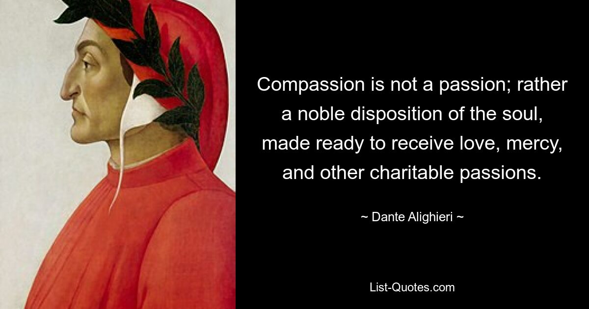 Compassion is not a passion; rather a noble disposition of the soul, made ready to receive love, mercy, and other charitable passions. — © Dante Alighieri