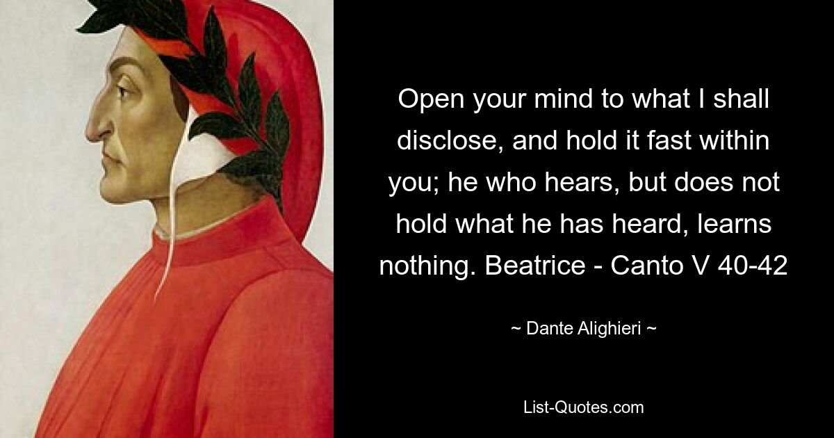 Open your mind to what I shall disclose, and hold it fast within you; he who hears, but does not hold what he has heard, learns nothing. Beatrice - Canto V 40-42 — © Dante Alighieri