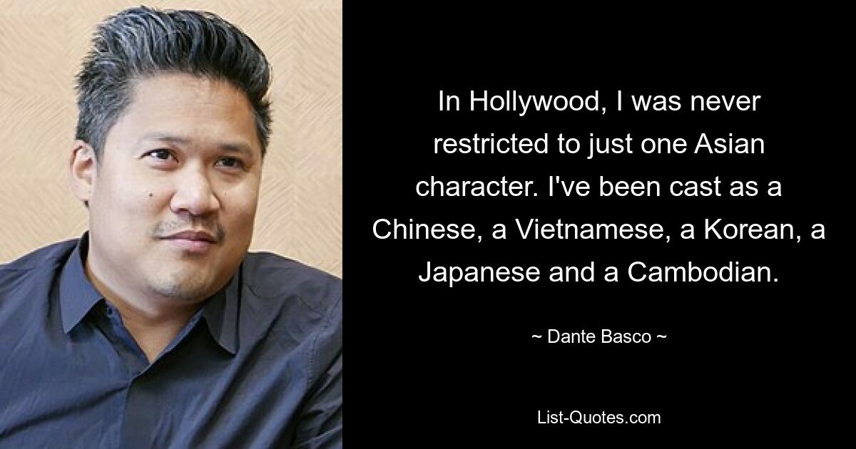 In Hollywood, I was never restricted to just one Asian character. I've been cast as a Chinese, a Vietnamese, a Korean, a Japanese and a Cambodian. — © Dante Basco